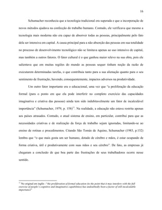 16
Schumacher reconhecia que a tecnologia tradicional era superada e que a incorporação de
novos métodos ajudava na confecção do trabalho humano. Contudo, ele verificava que mesmo a
tecnologia mais moderna não era capaz de absorver todas as pessoas, principalmente pelo fato
dela ser intensiva em capital. A causa principal para a não absorção das pessoas em sua totalidade
no processo de desenvolvimento tecnológico não se limitava apenas ao uso intensivo de capital,
mas também a outros fatores. O fator cultural é o que ganhou maior relevo na sua obra, pois ele
salientava que em muitas regiões do mundo as pessoas sequer tinham noção da razão de
executarem determinadas tarefas, o que contribuia tanto para a sua alienação quanto para o seu
sentimento de frustração, havendo, consequentemente, impactos adversos na produtividade.
Um outro fator importante era o educacional, uma vez que “a proliferação da educação
formal (para o ponto em que ela pode interferir no completo exercício das capacidades
imaginativa e criativa das pessoas) ainda tem sido indubitavelmente um fator de incalculável
importância” (Schumacher, 1979, p. 158)11
. Na realidade, a educação não estava restrita apenas
aos países atrasados. Contudo, o atual sistema de ensino, em particular, contribui para que as
necessidades criativas e de realização da força de trabalho sejam ignoradas, limitando-se ao
ensino de rotinas e procedimentos. Citando São Tomás de Aquino, Schumacher (1983, p.132)
lembra que “o que mais gosta um ser humano, dotado de cérebro e mãos, é estar ocupando de
forma criativa, útil e produtivamente com suas mãos e seu cérebro”. De fato, as empresas já
chegaram a conclusão de que boa parte das frustrações de seus trabalhadores ocorre nesse
sentido.
11
No original em inglês : “the proliferation of formal education (to the point that it may interfere with the full
exercise of people’s cognitive and imaginative capabilities) has undoubtedly been a factor of still incalculable
importance”
 