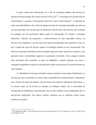 17
O ponto central para Schumacher era o fato da tecnologia moderna não absorver as
pessoas da forma desejada. De acordo com ele (1979, p.22)12
, “a tecnologia tem crescido além da
escala humana. A questão é: Nós podemos trazê-la de volta à escala humana?” A superação de
todas essas dificuldades se dá a partir da adoção da noção de tecnologia intermédia, que além de
ser uma tecnologia com elevado grau de absorção de mão-de-obra, teria técnicas mais refinadas
de produção que lhe permitiriam algum ganho de remuneração em relação à tecnologia
tradicional. Ademais, ela propiciaria o desenvolvimento de uma capacidade criativa, ou
inovativa, do trabalhador, o que lhe daria uma forma de propriedade mais cooperativa, uma vez
que o capital não seria tão decisivo quanto na tecnologia moderna na sua concretização. Essa
forma de tecnologia intermédia envolveria também processos menos agressivos à natureza e que
gerassem menos externalidades negativas às populações envolvidas. Uma vantagem evidente
desta tecnologia seria consolidar as raízes do trabalhador, evitando migrações em massa e
mitigando desequilíbrios regionais acentuados provocados pelo processo de desenvolvimento no
setor moderno.
A viabilidade da tecnologia intermédia estaria assentada em dois pontos fundamentais: a)
ela teria que estar concentrada em setores onde a dependência de matérias-primas e importações
fosse mínima, de modo que pudesse criar até mesmo uma dinâmica regional de fornecedores, e,
ao mesmo tempo, b) ela deveria ter métodos de produção simples, sem a necessidade de
incorporação de trabalhadores especializados, uma vez que o objetivo de sua implantação não é a
mão-de-obra qualificada. Este último requisito implicaria que as indústrias fossem pouco
intensivas em capital.
12
No original em inglês : “the technology has grown beyond the human scale. The question is, Can we bring it back
to the human scale?”
 