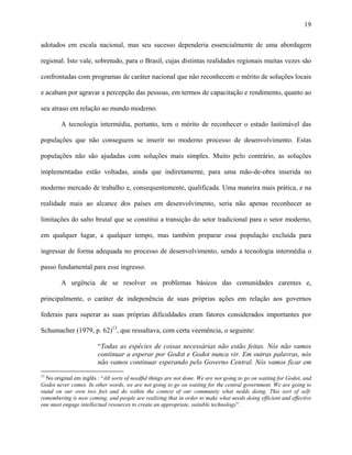 19
adotados em escala nacional, mas seu sucesso dependeria essencialmente de uma abordagem
regional. Isto vale, sobretudo, para o Brasil, cujas distintas realidades regionais muitas vezes são
confrontadas com programas de caráter nacional que não reconhecem o mérito de soluções locais
e acabam por agravar a percepção das pessoas, em termos de capacitação e rendimento, quanto ao
seu atraso em relação ao mundo moderno.
A tecnologia intermédia, portanto, tem o mérito de reconhecer o estado lastimável das
populações que não conseguem se inserir no moderno processo de desenvolvimento. Estas
populações não são ajudadas com soluções mais simples. Muito pelo contrário, as soluções
implementadas estão voltadas, ainda que indiretamente, para uma mão-de-obra inserida no
moderno mercado de trabalho e, consequentemente, qualificada. Uma maneira mais prática, e na
realidade mais ao alcance dos países em desenvolvimento, seria não apenas reconhecer as
limitações do salto brutal que se constitui a transição do setor tradicional para o setor moderno,
em qualquer lugar, a qualquer tempo, mas também preparar essa população excluída para
ingressar de forma adequada no processo de desenvolvimento, sendo a tecnologia intermédia o
passo fundamental para esse ingresso.
A urgência de se resolver os problemas básicos das comunidades carentes e,
principalmente, o caráter de indepenência de suas próprias ações em relação aos governos
federais para superar as suas próprias dificuldades eram fatores considerados importantes por
Schumacher (1979, p. 62)13
, que ressaltava, com certa veemência, o seguinte:
“Todas as espécies de coisas necessárias não estão feitas. Nós não vamos
continuar a esperar por Godot e Godot nunca vir. Em outras palavras, nós
não vamos continuar esperando pelo Governo Central. Nós vamos ficar em
13
No original em inglês : “All sorts of needful things are not done. We are not going to go on waiting for Godot, and
Godot never comes. In other words, we are not going to go on waiting for the central government. We are going to
stand on our own two feet and do within the context of our community what nedds doing. This sort of self-
remembering is now coming, and people are realizing that in order to make what needs doing efficient and effective
one must engage intellectual resources to create an appropriate, suitable technology”.
 