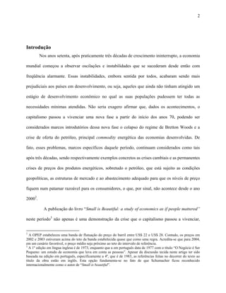 2
Introdução
Nos anos setenta, após praticamente três décadas de crescimento ininterrupto, a economia
mundial começou a observar oscilações e instabilidades que se sucederam desde então com
freqüência alarmante. Essas instabilidades, embora sentida por todos, acabaram sendo mais
prejudiciais aos países em desenvolvimento, ou seja, aqueles que ainda não tinham atingido um
estágio de desenvolvimento econômico no qual as suas populações pudessem ter todas as
necessidades mínimas atendidas. Não seria exagero afirmar que, dados os acontecimentos, o
capitalismo passou a vivenciar uma nova fase a partir do início dos anos 70, podendo ser
considerados marcos introdutórios dessa nova fase o colapso do regime de Bretton Woods e a
crise de oferta do petróleo, principal commodity energética das economias desenvolvidas. De
fato, esses problemas, marcos específicos daquele período, continuam considerados como tais
após três décadas, sendo respectivamente exemplos concretos as crises cambiais e as permanentes
crises de preços dos produtos energéticos, sobretudo o petróleo, que está sujeito as condições
geopolíticas, as estruturas de mercado e ao abastecimento adequado para que os níveis de preço
fiquem num patamar razoável para os consumidores, o que, por sinal, não acontece desde o ano
20002
.
A publicação do livro “Small is Beautiful: a study of economics as if people mattered”
neste período3
não apenas é uma demonstração da crise que o capitalismo passou a vivenciar,
2
A OPEP estabeleceu uma banda de flutuação do preço do barril entre US$ 22 e US$ 28. Contudo, os preços em
2002 e 2003 estiveram acima do teto da banda estabelecida quase que como uma regra. Acredita-se que para 2004,
em um cenário favorável, o preço médio seja próximo ao teto do intervalo de referência.
3
A 1º edição em língua inglesa é de 1973, enquanto que a em português data de 1977 com o título “O Negócio é Ser
Pequeno: um estudo de economia que leva em conta as pessoas”. Apesar da discussão tecida neste artigo ter sido
baseada na edição em português, especificamente a 4º, que é de 1983, as referências feitas no decorrer do texto ao
título da obra estão em inglês. Esta opção fundamenta-se no fato de que Schumacher ficou reconhecido
internacionalmente como o autor de “Small is beautiful”.
 