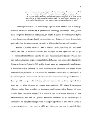 20
pé com nossos próprios pés e fazer dentro do contexto de nossa comunidade
o que necessita ser feito. Este tipo de auto-recordação está agora voltando,
e as pessoas estão se dando conta de que com o propósito de se fazer o que
necessita ser feito de maneira eficiente e efetiva alguém precisa empregar os
recursos intelectuais para criar uma tecnologia adequada, apropriada”.
Um exemplo ilustrativo e, ao mesmo tempo, significativo do poder da idéia de tecnologia
intermédia é fornecido pela Ong ITDG (Intermediate Technology Development Group), que foi
criada pelo próprio Schumacher, na Inglaterra, em meados da década de sessenta com o objetivo
de contribuir para a erradicação da pobreza por meio do uso e do desenvolvimento de tecnologias
apropriadas. Esta Ong atualmente tem escritórios na África, Ásia, Europa e América Latina.
Segundo o Relatório Anual do ITDG da América Latina, cuja sede é em Lima, para o
período 2001-2002, os resultados alcançados para esta região são bem expressivos, uma vez que
2164 famílias adotaram técnicas agrícolas em Cuzco e Cajamarca; 1785 pessoas, 85% dos quais
eram mulheres, iniciaram um processo de alfabetização baseado num ensino prático de diferentes
técnicas agrícolas em Cajamarca; 560 famílias tiveram acesso aos serviços de eletricidade através
de micro-hidrelétricas instaladas em quatro comunidades de Cajamarca; 800 pessoas tiveram
acesso à informação técnica e se beneficiaram dos serviços de comunicação através do centro de
telecomunicação em Cajamarca; 580 habitantes das áreas rurais e urbanas marginais de Lima e de
Huancayo, 70% dos quais são mulheres, receberam treinamento em técnicas agroindustriais,
sendo que 145 deles iniciaram um pequeno empreendimento; 380 nativos de Aguaruna e
habitantes andinos foram treinados com técnicas de manejo sustentável de florestas; 353 novas
moradias foram construídas em benefício da população rural de Ayacucho, Moquegua e Tacna;
300 habitantes da área rural de Cajamarca receberam treinamento no uso de tecnologias de
comunicação por rádio; 160 empregos foram criados para a produção de arroz em San Martin; 65
pequenos empresários tiveram acesso a crédito para incrementar seus negócios agroindustriais;
 
