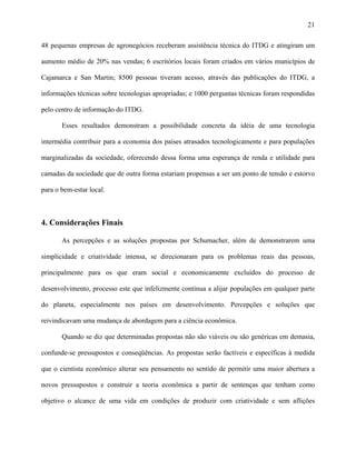 21
48 pequenas empresas de agronegócios receberam assistência técnica do ITDG e atingiram um
aumento médio de 20% nas vendas; 6 escritórios locais foram criados em vários municípios de
Cajamarca e San Martin; 8500 pessoas tiveram acesso, através das publicações do ITDG, a
informações técnicas sobre tecnologias apropriadas; e 1000 perguntas técnicas foram respondidas
pelo centro de informação do ITDG.
Esses resultados demonstram a possibilidade concreta da idéia de uma tecnologia
intermédia contribuir para a economia dos países atrasados tecnologicamente e para populações
marginalizadas da sociedade, oferecendo dessa forma uma esperança de renda e utilidade para
camadas da sociedade que de outra forma estariam propensas a ser um ponto de tensão e estorvo
para o bem-estar local.
4. Considerações Finais
As percepções e as soluções propostas por Schumacher, além de demonstrarem uma
simplicidade e criatividade intensa, se direcionaram para os problemas reais das pessoas,
principalmente para os que eram social e economicamente excluídos do processo de
desenvolvimento, processo este que infelizmente continua a alijar populações em qualquer parte
do planeta, especialmente nos países em desenvolvimento. Percepções e soluções que
reivindicavam uma mudança de abordagem para a ciência econômica.
Quando se diz que determinadas propostas não são viáveis ou são genéricas em demasia,
confunde-se pressupostos e conseqüências. As propostas serão factíveis e específicas à medida
que o cientista econômico alterar seu pensamento no sentido de permitir uma maior abertura a
novos pressupostos e construir a teoria econômica a partir de sentenças que tenham como
objetivo o alcance de uma vida em condições de produzir com criatividade e sem aflições
 