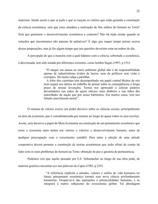 22
materiais. Sendo assim o que se pede é que se meçam os valores que estão guiando a construção
da ciência econômica: será que estes atendem a realização de fins nobres do homem na Terra?
Será que permitem o desenvolvimento econômico a contento? Não há nada errado quando as
soluções que encontramos não passam de paliativos? É algo que requer tempo pensar acerca
dessas proposições, mas já faz algum tempo que tais questões deveriam estar na ordem do dia.
A percepção de que a maneira com a qual lidamos com a ciência, sobretudo a econômica,
é desvirtuada, tem sido notada por diferentes correntes, como lembra Sagan (1997, p.151):
“O ataque em massa ao meio ambiente global não é de responsabilidade
apenas de industrialistas ávidos de lucros, nem de políticos sem visão e
corruptos. Há muita culpa a partilhar.
A tribo dos cientistas tem desempenhado um papel central.Muitos de nós
nem sequer nos damos ao trabalho de pensar sobre as conseqüências a longo
prazo de nossas invenções. Temos nos apressado a colocar poderes
devastadores nas mãos de quem oferece mais dinheiro e nas mãos das
autoridades da nação que por acaso habitemos. Em muitos casos, tem nos
faltado uma bússola moral”.
O sistema de valores exerce um poder decisivo sobre as ciências sociais, principalmente
na área da economia, que é consubstanciada por normas ao longo de quase todos os seus escritos.
Assim, será decisivo o papel da Meta-Economia na construção de um pensamento econômico que
torne a economia mais atenta aos valores e valorize o desenvolvimento humano, antes de
qualquer preocupação com o crescimento contábil. Para tanto a adoção de uma atitude
cooperativa deverá permear a construção de teorias econômicas que terão afinal de contas de
lidar com os reais problemas do homem na Terra: obtenção de paz e garantia de permanência.
Podemos crer que aquilo pensado por E.F. Schumacher ao longo de sua obra pode, de
maneira genérica encontrar eco nas palavras de Capra (1982, p.225):
“A referência explícita a atitudes, valores e estilos de vida humanos no
futuro pensamento econômico tornará essa nova ciência profundamente
humanista. Ocupar-se-á das aspirações e potencialidades humanas, e as
integrará à matriz subjacente do ecossistema global. Tal abordagem
 