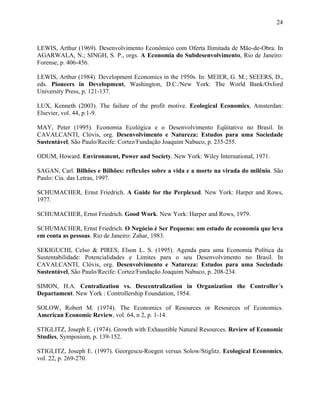 24
LEWIS, Arthur (1969). Desenvolvimento Econômico com Oferta Ilimitada de Mão-de-Obra. In
AGARWALA, N.; SINGH, S. P., orgs. A Economia do Subdesenvolvimento, Rio de Janeiro:
Forense, p. 406-456.
LEWIS, Arthur (1984). Development Economics in the 1950s. In: MEIER, G. M.; SEEERS, D.,
eds. Pioneers in Development, Washington, D.C./New York: The World Bank/Oxford
University Press, p. 121-137.
LUX, Kenneth (2003). The failure of the profit motive. Ecological Economics, Amsterdan:
Elsevier, vol. 44, p.1-9.
MAY, Peter (1995). Economia Ecológica e o Desenvolvimento Eqüitativo no Brasil. In
CAVALCANTI, Clóvis, org. Desenvolvimento e Natureza: Estudos para uma Sociedade
Sustentável, São Paulo/Recife: Cortez/Fundação Joaquim Nabuco, p. 235-255.
ODUM, Howard. Environment, Power and Society. New York: Wiley International, 1971.
SAGAN, Carl. Bilhões e Bilhões: reflexões sobre a vida e a morte na virada do milênio. São
Paulo: Cia. das Letras, 1997.
SCHUMACHER, Ernst Friedrich. A Guide for the Perplexed. New York: Harper and Rows,
1977.
SCHUMACHER, Ernst Friedrich. Good Work. New York: Harper and Rows, 1979.
SCHUMACHER, Ernst Friedrich. O Negócio é Ser Pequeno: um estudo de economia que leva
em conta as pessoas. Rio de Janeiro: Zahar, 1983.
SEKIGUCHI, Celso & PIRES, Elson L. S. (1995). Agenda para uma Economia Política da
Sustentabilidade: Potencialidades e Limites para o seu Desenvolvimento no Brasil. In
CAVALCANTI, Clóvis, org. Desenvolvimento e Natureza: Estudos para uma Sociedade
Sustentável, São Paulo/Recife: Cortez/Fundação Joaquim Nabuco, p. 208-234.
SIMON, H.A. Centralization vs. Descentralization in Organization the Controller´s
Departament. New York : Controllership Foundation, 1954.
SOLOW, Robert M. (1974). The Economics of Resources or Resources of Economics.
American Economic Review, vol. 64, n 2, p. 1-14.
STIGLITZ, Joseph E. (1974). Growth with Exhaustible Natural Resources. Review of Economic
Studies, Symposium, p. 139-152.
STIGLITZ, Joseph E. (1997). Georgescu-Roegen versus Solow/Stiglitz. Ecological Economics,
vol. 22, p. 269-270.
 
