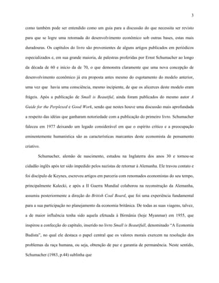 3
como também pode ser entendido como um guia para a discussão do que necessita ser revisto
para que se logre uma retomada do desenvolvimento econômico sob outras bases, estas mais
duradouras. Os capítulos do livro são provenientes de alguns artigos publicados em periódicos
especializados e, em sua grande maioria, de palestras proferidas por Ernst Schumacher ao longo
da década de 60 e início da de 70, o que demonstra claramente que uma nova concepção de
desenvolvimento econômico já era proposta antes mesmo do esgotamento do modelo anterior,
uma vez que havia uma consciência, mesmo incipiente, de que os alicerces deste modelo eram
frágeis. Após a publicação de Small is Beautiful, ainda foram publicados do mesmo autor A
Guide for the Perplexed e Good Work, sendo que nestes houve uma discussão mais aprofundada
a respeito das idéias que ganharam notoriedade com a publicação do primeiro livro. Schumacher
faleceu em 1977 deixando um legado considerável em que o espírito crítico e a preocupação
eminentemente humanística são as características marcantes deste economista de pensamento
criativo.
Schumacher, alemão de nascimento, estudou na Inglaterra dos anos 30 e tornou-se
cidadão inglês após ter sido impedido pelos nazistas de retornar à Alemanha. Ele travou contato e
foi discípulo de Keynes, escreveu artigos em parceria com renomados economistas do seu tempo,
principalmente Kalecki, e após a II Guerra Mundial colaborou na reconstrução da Alemanha,
assumiu posteriormente a direção do British Coal Board, que foi uma experiência fundamental
para a sua participação no planejamento da economia britânica. De todas as suas viagens, talvez,
a de maior influência tenha sido aquela efetuada à Birmânia (hoje Myanmar) em 1955, que
inspirou a confecção do capítulo, inserido no livro Small is Beautifull, denominado “A Economia
Budista”, no qual ele destaca o papel central que os valores morais exercem na resolução dos
problemas da raça humana, ou seja, obtenção de paz e garantia de permanência. Neste sentido,
Schumacher (1983, p.44) sublinha que
 