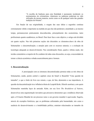 4
“A escolha do budismo para esta finalidade é puramente incidental; os
ensinamentos do cristianismo, islamismo ou judaísmo poderiam ter sido
utilizados da mesma maneira, assim como os de qualquer outra das grandes
tradições do Oriente”.
Em função da sua originalidade, o resgate das suas idéias e sugestões continua
extremamente válido e importante na medida em que elas não perderam a atualidade e, ao mesmo
tempo, permaneceram praticamente desconhecidas, principalmente dos economistas, tanto
profissionais quanto acadêmicos, no Brasil. Para fazer face a este objetivo, o artigo está dividido
em quatro seções. Nas três primeiras seções são discutidos os elementos-chave da obra de
Schumacher: a descentralização; a atenção para com os recursos naturais; e a avaliação da
tecnologia adequada ao desenvolvimento. Nas considerações finais, quarta e última seção, são
tecidas comentários a respeito do fio condutor de todas estas discussões, ou seja, a necessidade de
tornar a ciência econômica voltada essencialmente para o homem.
1. Descentralização
A preocupação com as estruturas descentralizadas permeia todas as três obras de
Schumacher, sendo, porém central o capítulo cinco de Small is Beautiful “Uma questão de
tamanho”, a que o título do livro nos remete, o que, de fato, demonstra a sua importância. A
questão da descentralização teve influência direta de Leopold Kohr, filósofo austríaco, com quem
Schumacher mantinha laços de amizade. Kohr, em seu livro The Breakdown of Nations,
desenvolveu uma argumentação inovadora que procurava demonstrar que a tendência observada
após a II Guerra Mundial de um processo rumo a um governo mundial é equivocada. Sugeriu,
através de exemplos históricos, que os problemas enfrentados pela humanidade, tais como a
ausência de desenvolvimento e a instabilidade política, estariam relacionados ao tamanho da
 