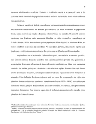5
estrutura administrativa envolvida. Portanto, a tendência correta a se perseguir seria a de
conceder maior autonomia às populações mundiais ao invés de inseri-las numa ordem cada vez
mais centralizada.
De fato, o trabalho de Kohr é especialmente interessante quando se considera que mesmo
nas economias desenvolvidas há pressões por concessão de maior autonomia às populações
locais, sendo passíveis de citação a Espanha, o Reino Unido e o Canadá4
. Os anos 90 também
mostraram esse desejo de maior autonomia difundida em várias populações, especialmente na
África e Europa, talvez demonstrando que as populações dessas regiões, se não leram Kohr, ao
menos acreditam na essência de suas idéias. As suas idéias, portanto, são paralelas àquelas que
inspiraram a política de auto-determinação dos povos, que se difundiu nas últimas décadas.
Inspirando-se em tal referencial, Schumacher aponta, em essência, as mesmas questões,
mas também amplia a discussão levando-a para a esfera econômica privada. Ele, igualmente, a
contextualiza dentro dos referencias do desenvolvimento econômico que lidam com a estrutura
dualística das nações, que aponta claramente a convivência de regiões desenvolvidas, que tinham
setores dinâmicos e modernos, com regiões subdesenvolvidas, cujos setores eram tradicionais e
atrasados. Esta dualidade do desenvolvimento está no cerne das preocupações de vários dos
pioneiros do desenvolvimento econômico, especialmente Lewis (1955 e 19695
), que acabou por
influenciar futuras gerações de economistas do desenvolvimento. Na verdade, seria praticamente
impossível Schumacher ficar imune a algum tipo de influência destas discussões travadas pelos
pioneiros do desenvolvimento.
4
Na Espanha catalães e bascos desejam maior autonomia. No Reino Unido são os escoceses e no Canadá, o Quebec,
território colonizado por franceses.
5
Esta é a versão em português, posto que o texto original, que hoje é um clássico da teoria do desenvolvimento, foi
publicado, em 1954, no periódico Manchester School of Economic and Social Studies com o título de “Economic
Development with Unlimited Supplies of Labour”.
 