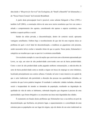 7
data desde o “Blueprint for Survival” dos Ecologistas, do “Small is Beautiful” do Schumacher, e
do “Nosso Futuro Comum” da Comissão Brundtland.
A partir desta preocupação local é possível, como salienta Sekiguchi e Pires (1995) e
também Leff (2001), a construção efetiva de uma nova teoria econômica que leve em conta a
atitude e comportamento dos agentes, considerando não apenas o aspecto econômico, mas
também o aspecto político e social.
Saindo da esfera privada, a descentralização, dentro do contexto social, apresenta
vantagens semelhantes. Embora haja o reconhecimento de que não há uma resposta única ao
problema de qual o nível ideal de descentralização, a tendência ao gigantismo está presente,
sendo necessário talvez avaliar o tamanho ótimo do que se queira. Nesse ponto, Schumacher é
categórico ao ressaltar que o que se quer ter é a estrutura consolidada.
Um excelente exemplo é o caso de nações que convivem com a dicotomia apresentada por
Lewis, ou seja, um setor de alta produtividade convivendo com um de baixa produtividade.
Como o setor de alta produtividade acaba pagando melhores remunerações, a mão-de-obra do
setor de baixa produtividade sente-se atraída a migrar em busca de emprego no setor dinâmico,
localizado principalmente nos centros urbanos. Contudo, tal setor é mais intensivo em capital do
que o setor tradicional, não permitindo a absorção das pessoas nas quantidades ofertadas, ao
contrário do que Lewis poderia imaginar. O resultado é conhecido: cidades inchadas, alienação
social e incapacidade de atender as demandas da população, resultando na degradação da
qualidade de vida de todos os habitantes, sobretudo daqueles que chegaram à procura de uma
oportunidade e que foram obrigados a se concentrar nas áreas mais degradadas das cidades.
É exatamente em função destes problemas que Schumacher tece a sua defesa em prol da
descentralização, que facilitaria, em primeiro lugar, o equacionamento e a consolidação de uma
estrutura para as populações em seu lugar de origem, seja ele dentro de um setor tradicional ou
 