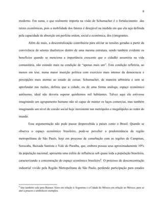 8
moderno. Em suma, o que realmente importa na visão de Schumacher é o fortalecimento das
raízes econômicas, pois a mobilidade dos fatores é desejável na medida em que ela seja definida
pela capacidade de absorção em perfeita ordem, social e econômica, dos (i)migrantes.
Além do mais, a descentralização contribuiria para aliviar as tensões geradas a partir da
convivência de setores dualísticos dentro de uma mesma estrutura, sendo também evidente os
benefícios quando se menciona a importância crescente que o cidadão assumiria na vida
comunitária, não estando mais na condição de “apenas mais um”. Esta condição refletiria, ao
menos em tese, numa maior inserção política com exercício mais intenso da democracia e
percepções mais atentas ao estado de coisas. Schumacher, de maneira arbitrária e sem se
aprofundar nas razões, definiu que a cidade, ou de uma forma análoga, espaço econômico
autônomo, ideal não deveria superar quinhentos mil habitantes. Talvez aqui ele estivesse
imaginando um agrupamento humano não só capaz de manter os laços comercias, mas também
imaginando um nível de coesão social hoje inexistente nas metrópoles e megalópoles ao redor do
mundo.
Essa argumentação não pode passar despercebida a países como o Brasil. Quando se
observa o espaço econômico brasileiro, pode-se perceber a predominância da região
metropolitana de São Paulo, hoje em processo de conurbação com as regiões de Campinas,
Sorocaba, Baixada Santista e Vale do Paraíba, que, embora possua seus aproximadamente 10%
da população nacional, apresenta uma esfera de influência sob quase toda a população brasileira,
caracterizando a concentração do espaço econômico brasileiro6
. O processo de desconcentração
industrial vivido pela Região Metropolitana de São Paulo, perdendo participação para estados
6
Isto também vale para Buenos Aires em relação à Argentina e a Cidade do México em relação ao México, para se
ater a poucos e simbólicos exemplos.
 