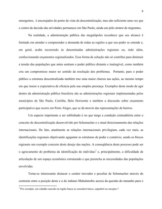 9
emergentes, é encorajador do ponto de vista de descentralização, mas não suficiente uma vez que
o centro de decisão das atividades permanece em São Paulo, ainda um pólo atrator de migrantes.
Na realidade, a administração pública das megalópoles reconhece que seu alcance é
limitado em atender e compreender a demanda de todas as regiões a que seu poder se estende e,
em geral, acaba recorrendo às denominadas administrações regionais ou, indo além,
confeccionando orçamentos regionalizados. Essa forma de solução não só contribui para diminuir
a tensão das populações que antes sentiam o poder público distante e inatingível, como também
cria um compromisso maior no sentido da resolução dos problemas. Portanto, para o poder
público a estrutura descentralizada também traz uma maior clareza nas ações, ao mesmo tempo
em que insere a expectativa de eficácia pela sua simples presença. Exemplos deste modo de agir
dentro da administração pública brasileira são as administrações regionais implementadas pelos
municípios de São Paulo, Curitiba, Belo Horizonte e também a discussão sobre orçamento
participativo que ocorre em Porto Alegre, que se dá através das representações de bairros.
Um aspecto importante a ser sublinhado é no que tange a condição contraditória entre o
conceito de descentralização desenvolvido por Schumacher e o atual direcionamento das relações
internacionais. De fato, atualmente as relações internacionais privilegiam, cada vez mais, as
identificações regionais objetivando agigantar as estruturas de poder e comércio, sendo os blocos
regionais um exemplo concreto deste desejo das nações. A conseqüência deste processo pode ser
o agravamento do problema da identificação do indivíduo7
e, principalmente, a dificuldade de
articulação de um espaço econômico estruturado e que preencha as necessidades das populações
envolvidas.
Torna-se interessante destacar o caráter inovador e peculiar de Schumacher através do
contraste entre a posição deste e a do indiano Mahalanobis acerca da questão do tamanho para o
7
Por exemplo, um cidadão nascido na região basca se considera basco, espanhol ou europeu ?
 