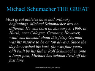 Michael Schumacher THE GREAT
Most great athletes have had ordinary
beginnings. Michael Schumacher was no
different. He was born on January 3, 1969, in
Hurth, near Cologne, Germany. However,
what was unusual about this feisty German
was his resolve to be on top always. Since the
day he crashed his kart, (he was four years
old) built by his father Rolf Schumacher, onto
a lamp-post, Michael has seldom lived off the
fast lane.
ARISE TRAINING & RESEARCH CENTER

 
