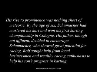 His rise to prominence was nothing short of
meteoric. By the age of six, Schumacher had
mastered his kart and won his first karting
championship in Cologne. His father, though
not affluent, decided to encourage
Schumacher, who showed great potential for
racing. Rolf sought help from local
businessmen and wealthy racing enthusiasts to
help his son’s progress in karting.
ARISE TRAINING & RESEARCH CENTER

 
