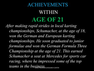 ACHIEVEMENTS
WITHIN

AGE OF 21
After making rapid strides in local karting
championships, Schumacher, at the age of 18,
won the German and European karting
championships. He soon graduated to junior
formulae and won the German Formula Three
Championship at the age of 21. This earned
Schumacher a seat at Mercedes for sports car
racing, where he impressed some of the top
teams in the business.
ARISE TRAINING & RESEARCH CENTER

 