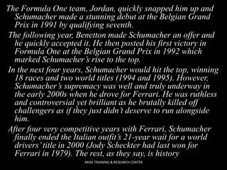 The Formula One team, Jordan, quickly snapped him up and
Schumacher made a stunning debut at the Belgian Grand
Prix in 1991 by qualifying seventh.
The following year, Benetton made Schumacher an offer and
he quickly accepted it. He then posted his first victory in
Formula One at the Belgian Grand Prix in 1992 which
marked Schumacher’s rise to the top.
In the next four years, Schumacher would hit the top, winning
18 races and two world titles (1994 and 1995). However,
Schumacher’s supremacy was well and truly underway in
the early 2000s when he drove for Ferrari. He was ruthless
and controversial yet brilliant as he brutally killed off
challengers as if they just didn’t deserve to run alongside
him.
After four very competitive years with Ferrari, Schumacher
finally ended the Italian outfit’s 21-year wait for a world
drivers’ title in 2000 (Jody Scheckter had last won for
Ferrari in 1979). The rest, as they say, is history
ARISE TRAINING & RESEARCH CENTER

 