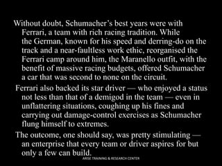 Without doubt, Schumacher’s best years were with
Ferrari, a team with rich racing tradition. While
the German, known for his speed and derring-do on the
track and a near-faultless work ethic, reorganised the
Ferrari camp around him, the Maranello outfit, with the
benefit of massive racing budgets, offered Schumacher
a car that was second to none on the circuit.
Ferrari also backed its star driver — who enjoyed a status
not less than that of a demigod in the team — even in
unflattering situations, coughing up his fines and
carrying out damage-control exercises as Schumacher
flung himself to extremes.
The outcome, one should say, was pretty stimulating —
an enterprise that every team or driver aspires for but
only a few can build.
ARISE TRAINING & RESEARCH CENTER

 
