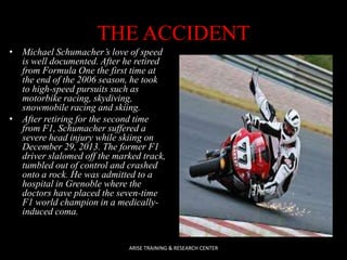 THE ACCIDENT
• Michael Schumacher’s love of speed
is well documented. After he retired
from Formula One the first time at
the end of the 2006 season, he took
to high-speed pursuits such as
motorbike racing, skydiving,
snowmobile racing and skiing.
• After retiring for the second time
from F1, Schumacher suffered a
severe head injury while skiing on
December 29, 2013. The former F1
driver slalomed off the marked track,
tumbled out of control and crashed
onto a rock. He was admitted to a
hospital in Grenoble where the
doctors have placed the seven-time
F1 world champion in a medicallyinduced coma.

ARISE TRAINING & RESEARCH CENTER

 