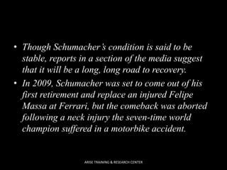 • Though Schumacher’s condition is said to be
stable, reports in a section of the media suggest
that it will be a long, long road to recovery.
• In 2009, Schumacher was set to come out of his
first retirement and replace an injured Felipe
Massa at Ferrari, but the comeback was aborted
following a neck injury the seven-time world
champion suffered in a motorbike accident.

ARISE TRAINING & RESEARCH CENTER

 