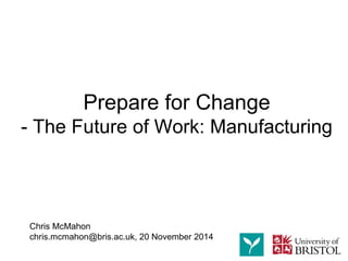 Chris McMahon 
chris.mcmahon@bris.ac.uk, 20 November 2014 
Prepare for Change -The Future of Work: Manufacturing  