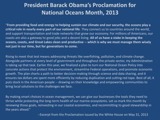 President Barack Obama’s Proclamation for
National Oceans Month, 2013
“From providing food and energy to helping sustain our climate and our security, the oceans play a
critical role in nearly every part of our national life. They connect us to countries around the world,
and support transportation and trade networks that grow our economy. For millions of Americans, our
coasts are also a gateway to good jobs and a decent living. All of us have a stake in keeping the
oceans, coasts, and Great Lakes clean and productive -- which is why we must manage them wisely
not just in our time, but for generations to come.
Rising to meet that test means addressing threats like overfishing, pollution, and climate change.
Alongside partners at every level of government and throughout the private sector, my Administration
is taking up that task. Earlier this year, we finalized a plan to turn our National Ocean Policy into
concrete actions that protect the environment, streamline Federal operations, and promote economic
growth. The plan charts a path to better decision-making through science and data sharing, and it
ensures tax dollars are spent more efficiently by reducing duplication and cutting red tape. Best of all, it
puts stock in the American people -- drawing on their knowledge and empowering communities to
bring local solutions to the challenges we face.
By making smart choices in ocean management, we can give our businesses the tools they need to
thrive while protecting the long-term health of our marine ecosystems. Let us mark this month by
renewing those goals, reinvesting in our coastal economies, and recommitting to good stewardship in
the years ahead.”
--Excerpt from the Proclamation issued by the White House on May 31, 2013
 