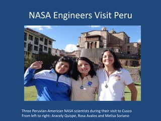 NASA Engineers Visit Peru
Three Peruvian-American NASA scientists during their visit to Cusco
From left to right: Aracely Quispe, Rosa Avalos and Melisa Soriano
 