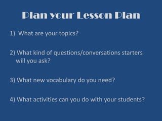 Plan your Lesson Plan
1) What are your topics?
2) What kind of questions/conversations starters
will you ask?
3) What new vocabulary do you need?
4) What activities can you do with your students?
 