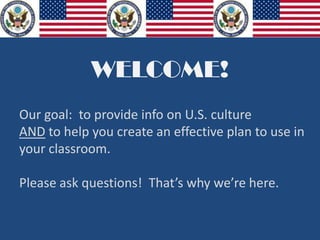WELCOME!
Our goal: to provide info on U.S. culture
AND to help you create an effective plan to use in
your classroom.
Please ask questions! That’s why we’re here.
 