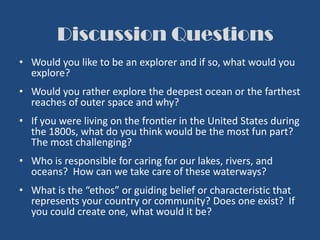Discussion Questions
• Would you like to be an explorer and if so, what would you
explore?
• Would you rather explore the deepest ocean or the farthest
reaches of outer space and why?
• If you were living on the frontier in the United States during
the 1800s, what do you think would be the most fun part?
The most challenging?
• Who is responsible for caring for our lakes, rivers, and
oceans? How can we take care of these waterways?
• What is the “ethos” or guiding belief or characteristic that
represents your country or community? Does one exist? If
you could create one, what would it be?
 