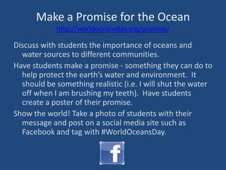 Make a Promise for the Ocean
http://worldoceansday.org/promise/
Discuss with students the importance of oceans and
water sources to different communities.
Have students make a promise - something they can do to
help protect the earth’s water and environment. It
should be something realistic (i.e. I will shut the water
off when I am brushing my teeth). Have students
create a poster of their promise.
Show the world! Take a photo of students with their
message and post on a social media site such as
Facebook and tag with #WorldOceansDay.
 