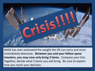 NASA has over-estimated the weight the ISS can carry and must
immediately downsize. Between you and your fellow space
travelers, you may now only bring 3 items. Compare your lists.
Together, decide what 3 items you will bring. Be sure to explain
how you reach your decision.
Source: www.nasa.gov
 
