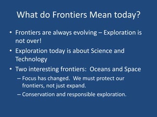What do Frontiers Mean today?
• Frontiers are always evolving – Exploration is
not over!
• Exploration today is about Science and
Technology
• Two interesting frontiers: Oceans and Space
– Focus has changed. We must protect our
frontiers, not just expand.
– Conservation and responsible exploration.
 