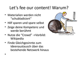 Let‘s fee our content! Warum?
• Materialien werden nicht
“schubladisiert“
• Hilf sparen und spare selbst
• Zeige deine Kompetenz und
werde berühmt
• Nutze die “Crowd” ->Vorbild:
Wikipedia
• Finde Gleichgesinnte zum
Ideenaustausch über das
bestehende Netzwerk hinaus
•
Cc by nd nc HikingArtist.com
 