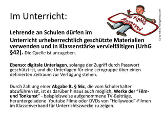 Im Unterricht:
Lehrende an Schulen dürfen im
Unterricht urheberrechtlich geschützte Materialien
verwenden und in Klassenstärke vervielfältigen (UrhG
§42). Die Quelle ist anzugeben.
Ebenso: digitale Unterlagen, solange der Zugriff durch Passwort
geschützt ist, und die Unterlagen für eine Lerngruppe über einen
definierten Zeitraum zur Verfügung stehen.
Durch Zahlung einer Abgabe lt. § 56c, die vom Schulerhalter
abzuführen ist, ist es darüber hinaus auch möglich, Werke der “Film-
und Tonkunst” - beispielsweise aufgenommene TV-Beiträge,
heruntergeladene  Youtube Filme oder DVDs von “Hollywood”-Filmen
im Klassenverband für Unterrichtszwecke zu zeigen.
CcbyndncHikingArtist.com
 