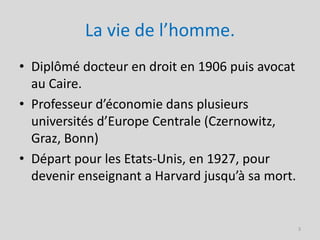 La vie de l’homme.
• Diplômé docteur en droit en 1906 puis avocat
  au Caire.
• Professeur d’économie dans plusieurs
  universités d’Europe Centrale (Czernowitz,
  Graz, Bonn)
• Départ pour les Etats-Unis, en 1927, pour
  devenir enseignant a Harvard jusqu’à sa mort.


                                                  3
 
