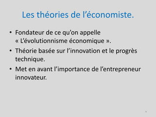 Les théories de l’économiste.
• Fondateur de ce qu’on appelle
  « L’évolutionnisme économique ».
• Théorie basée sur l’innovation et le progrès
  technique.
• Met en avant l’importance de l’entrepreneur
  innovateur.



                                                 4
 