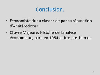 Conclusion.
• Economiste dur a classer de par sa réputation
  d’«hétérodoxe».
• Œuvre Majeure: Histoire de l’analyse
  économique, paru en 1954 a titre posthume.




                                                  5
 