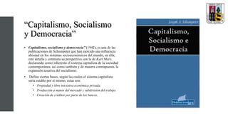 “Capitalismo, Socialismo
y Democracia”
• Capitalismo, socialismo y democracia” (1942), es una de las
publicaciones de Schumpeter que han ejercido una influencia
abismal en los sistemas socioeconómicos del mundo, en ella,
este detalla y contrasta su perspectiva con la de Karl Marx,
declarando como inherente el sistema capitalista de la sociedad
contemporánea, así como también y de manera contrapuesta, la
expansión taxativa del socialismo.
• Define ciertas bases, según las cuales el sistema capitalista
sería estable por sí mismo, estas son:
• Propiedad y libre iniciativa económica privada.
• Producción a manos del mercado y subdivisión del trabajo.
• Creación de créditos por parte de los bancos.
 