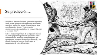 Su predicción…
• Proyecta la debilitación de los agentes encargados de
llevar a cabo la innovación empresarial, realizando
una cierta predicción, la cual alcanzaría gran fama
con el pasar del tiempo “La destrucción
socioeconómica del capitalismo se producirá debido
a su propio éxito”.
• Esta se produciría producto de la expansión masiva
de cierto grupo monopolizador, que tendría como
consecuencia el desmedro del resto agentes que
componen el motor del desarrollo económico, y con
ellos la función de innovar, significando la
desaparición de estos del mercado.
 