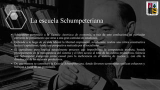 La escuela Schumpeteriana
• Schumpeter perteneció a la Escuela Austriaca de economía, a raíz de esto confecciona su particular
corriente de pensamiento que atrae a una gran cantidad de estudiosos.
• Defiende a lo largo de su vida laboral la libertad empresarial, no obstante, realiza una crítica constructiva
hacia el capitalismo, desde una perspectiva matizada por el socialismo.
• El capitalismo puro implica naturalmente procesos que imposibilitan la competencia perfecta, basada
principalmente en la transparencia del sistema y el libre acceso al total de las esferas productivas, falencia
que Schumpeter categoriza como causal para la ineficiencia en el sistema de precios y, con ello la
distribución de los recursos productivos.
• De esta manera se constituye la Escuela Schumpeteriana, donde diversos economistas unifican esfuerzos y
trabajan a partir de sus postulados.
 