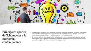 Principales aportes
de Schumpeter a la
economía
contemporánea.
• Actualmente se reconocen como elementos del sistema capitalista algunos de los aportes conceptuales
que realiza Schumpeter, y que han sido coma través de la historia como por ejemplo, destrucción
creativa, revolución tecnológica o ciclos económicos y sus clasificaciones.
• El concepto de innovación, se replica hoy en día a menor y menor escala entre las distintas partes e
interacciones de un sistema socioeconómico, consistente en aquel individuo que ejecuta una acción o
piensa distinto y con ello genera una alteración del panorama.
 