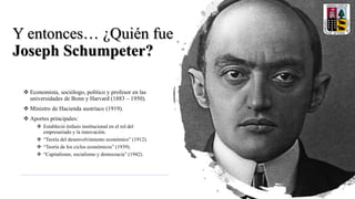 Y entonces… ¿Quién fue
Joseph Schumpeter?
 Economista, sociólogo, político y profesor en las
universidades de Bonn y Harvard (1883 – 1950).
 Ministro de Hacienda austríaco (1919).
 Aportes principales:
 Estableció énfasis institucional en el rol del
empresariado y la innovación.
 “Teoría del desenvolvimiento económico” (1912).
 “Teoría de los ciclos económicos” (1939).
 “Capitalismo, socialismo y democracia” (1942).
 