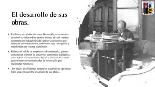 El desarrollo de sus
obras.
• Establece una distinción entre Desarrollo y crecimiento
económico, enfocándose en este último, el cual consiste
netamente en inducciones de carácter cualitativo, que
implican las innovaciones, fenómenos que configuran y
transforman un sistema económico.
• Enfatiza el rol de las empresas y el empresario, quienes
constituyen el motor de desarrollo económico capitalista,
estos deben constantemente decidir e innovar, buscando
generar nuevas oportunidades de producción para
maximizar beneficios.
• Por medio de diferentes instancias académicas y políticas
logró una considerable extensión de sus ideas...
 