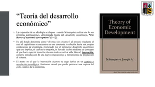 “Teoría del desarrollo
económico”
• La expansión de su ideología se dispara cuando Schumpeter realiza una de sus
primeras publicaciones, denominada teoría del desarrollo económico, “The
theory of economic development” (1912).
• Es ahí donde denomina como “destrucción creativa", al proceso mediante el
cual el capitalismo se encuentra en una constante revolución hacia sus propias
condiciones de existencia, propiciado por el inminente desarrollo económico
que este implica, el cual en su mayoría, es llevado a cabo mediante un concepto
al que hace especial mención durante toda su activa vida laboral; innovación,
como la introducción de una nuevos mecanismos y herramientas de producción
al sistema.
• El punto en el que la innovación alcanza su auge deriva en un cambio o
revolución tecnológica, fenómeno causal que puede provocar una ruptura del
ciclo estático de la economía.
 