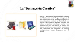 La “Destrucción Creativa”
• Insertó a la economía contemporánea el concepto
de “Destrucción creativa”, que corresponde al
proceso mediante el cual un sistema económico se
encuentra en una constante revolución hacia sus
propias condiciones de existencia, producto del
mismo crecimiento económico masivo. Las
empresas que no son capaces de innovar de
manera paritaria con esta revolución constante de
las condiciones que configuran el contexto
socioeconómico suelen desaparecer con el
tiempo.
 