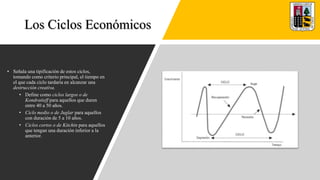 Los Ciclos Económicos
• Señala una tipificación de estos ciclos,
tomando como criterio principal, el tiempo en
el que cada ciclo tardaría en alcanzar una
destrucción creativa.
• Define como ciclos largos o de
Kondratieff para aquellos que duren
entre 40 a 50 años.
• Ciclo medio o de Juglar para aquellos
con duración de 5 a 10 años.
• Ciclos cortos o de Kitchin para aquellos
que tengan una duración inferior a la
anterior.
 
