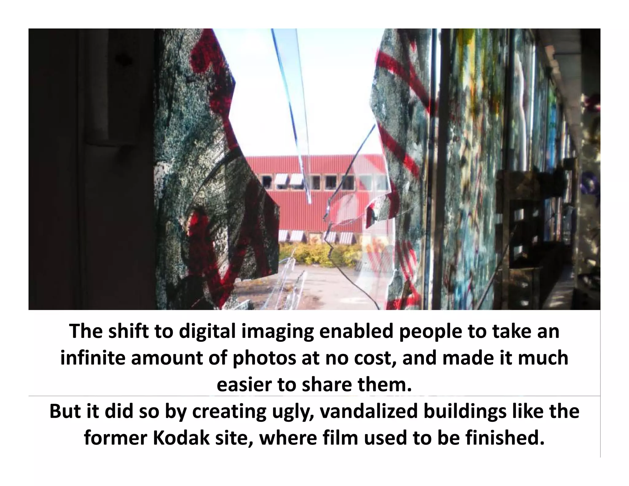 The shift to digital imaging enabled people to take an 
  The shift to digital imaging enabled people to take an
 infinite amount of photos at no cost, and made it much 
                    easier to share them.
But it did so by creating ugly, vandalized buildings like the 
    former Kodak site, where film used to be finished.
 