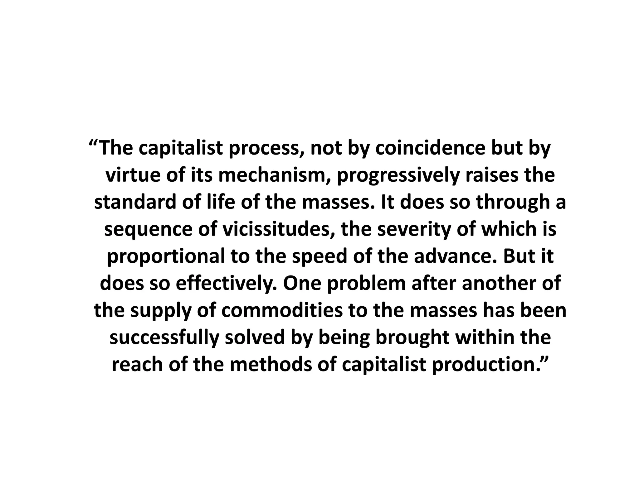 “The capitalist process, not by coincidence but by
  The capitalist process, not by coincidence but by 
   virtue of its mechanism, progressively raises the 
 standard of life of the masses. It does so through a 
  sequence of vicissitudes, the severity of which is 
   proportional to the speed of the advance. But it 
  does so effectively. One problem after another of 
  d         ff ti l O          bl     ft      th    f
 the supply of commodities to the masses has been 
   successfully solved by being brought within the 
   successfully solved by being brought within the
    reach of the methods of capitalist production.”
 