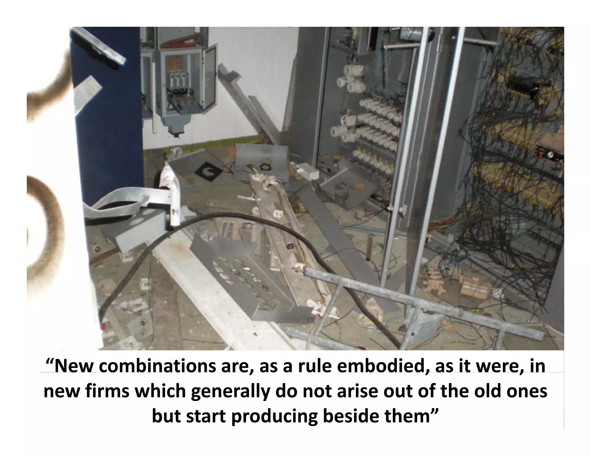 “New combinations are, as a rule embodied, as it were, in 
  e co b at o s a e, as a u e e bod ed, as t e e,
new firms which generally do not arise out of the old ones 
           but start producing beside them”
 