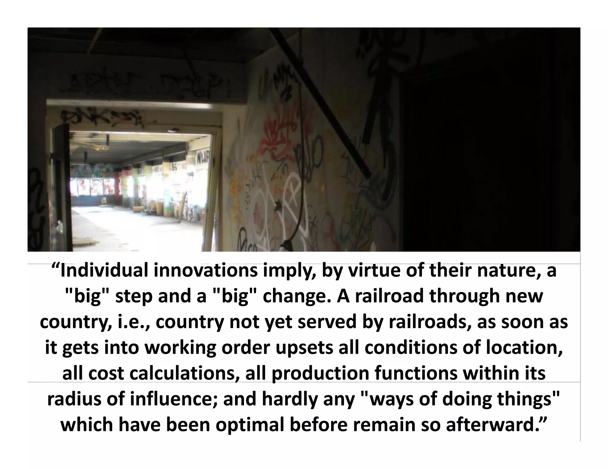 “Individual innovations imply, by virtue of their nature, a 
  “I di id l i          i    i l b i           f h i
    "big" step and a "big" change. A railroad through new 
country, i.e., country not yet served by railroads, as soon as 
country i e country not yet served by railroads as soon as
 it gets into working order upsets all conditions of location, 
    all cost calculations, all production functions within its 
                          , p
 radius of influence; and hardly any "ways of doing things" 
    which have been optimal before remain so afterward.”
 