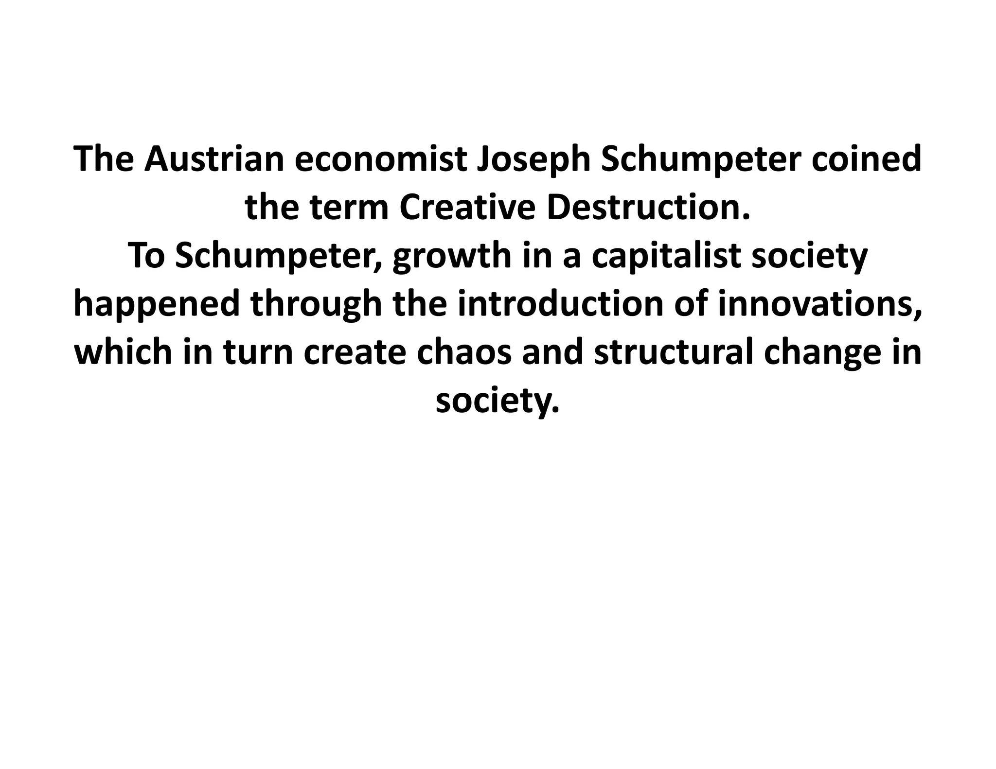 The Austrian economist Joseph Schumpeter coined
          the term Creative Destruction.
   To Schumpeter, growth in a capitalist society 
happened through the introduction of innovations, 
which in turn create chaos and structural change in 
                      society.
 