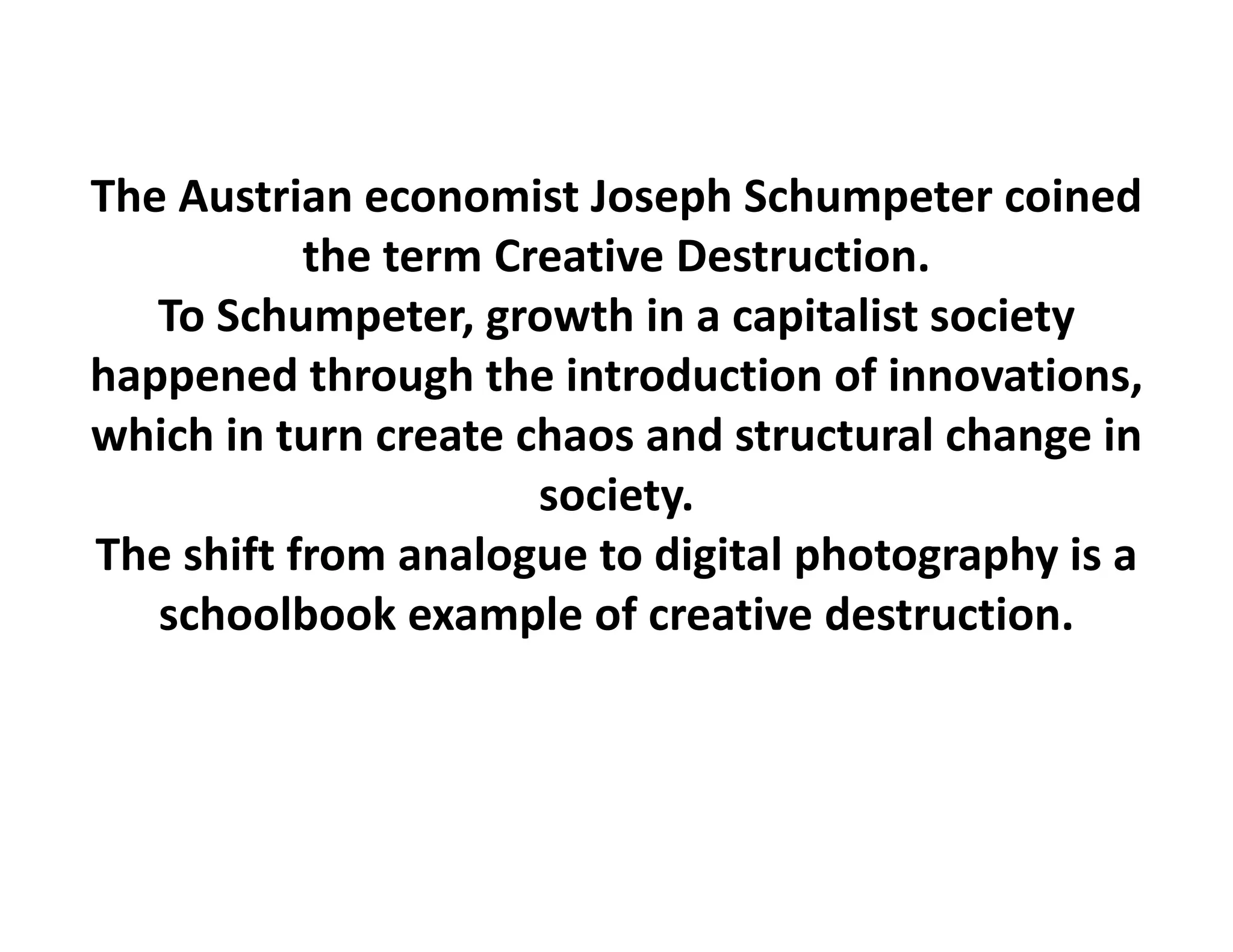 The Austrian economist Joseph Schumpeter coined
           the term Creative Destruction.
   To Schumpeter, growth in a capitalist society 
happened through the introduction of innovations, 
which in turn create chaos and structural change in 
                      society.
The shift from analogue to digital photography is a 
   schoolbook example of creative destruction.
 